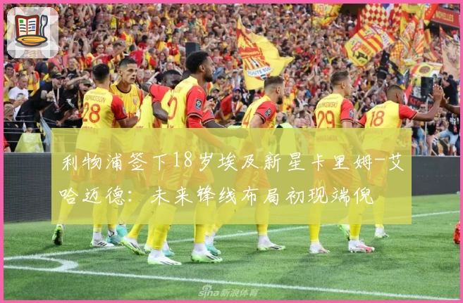 利物浦签下18岁埃及新星卡里姆-艾哈迈德:未来锋线布局初现端倪