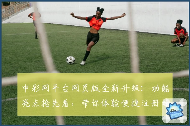 中彩网平台网页版全新升级：功能亮点抢先看，带你体验便捷注册与高效操作