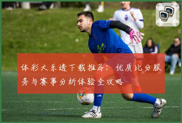 体彩大乐透下载推荐:优质比分服务与赛事分析体验全攻略