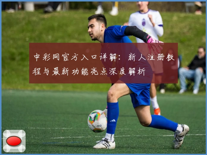 中彩网官方入口详解:新人注册教程与最新功能亮点深度解析