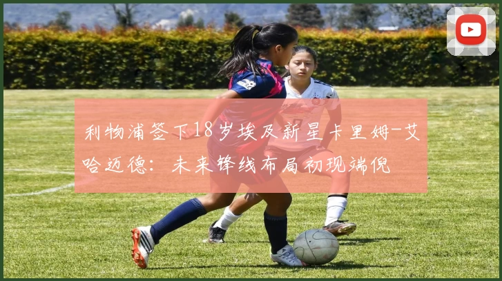 利物浦签下18岁埃及新星卡里姆-艾哈迈德：未来锋线布局初现端倪