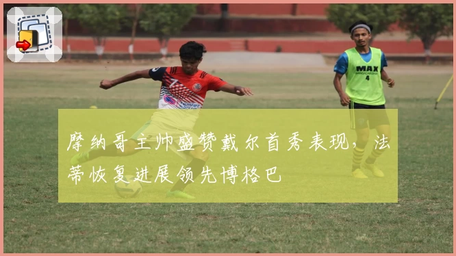 摩纳哥主帅盛赞戴尔首秀表现，法蒂恢复进展领先博格巴