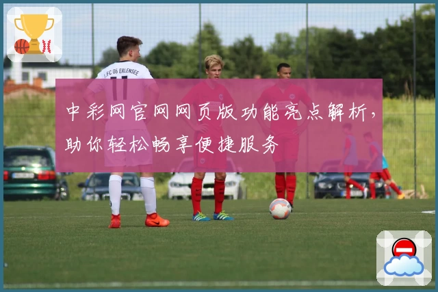 中彩网官网网页版功能亮点解析，助你轻松畅享便捷服务
