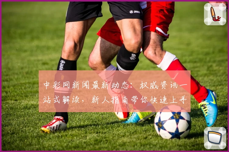 中彩网新闻最新动态：权威资讯一站式解读，新人指南带你快速上手