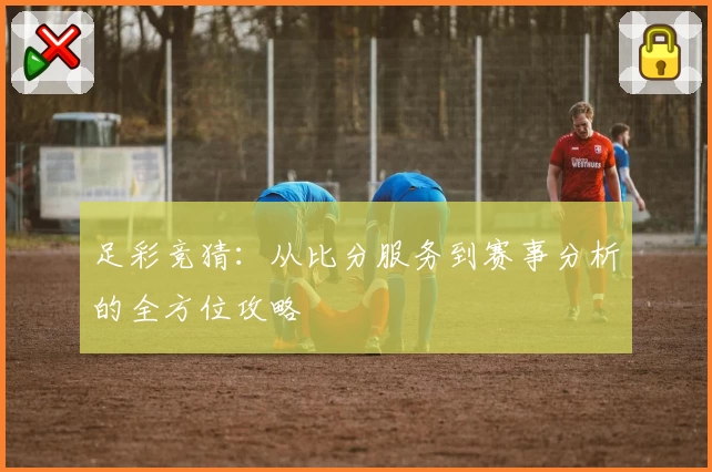 足彩竞猜:从比分服务到赛事分析的全方位攻略