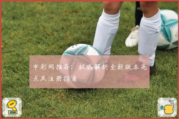 中彩网推荐:权威解析全新版本亮点及注册指南