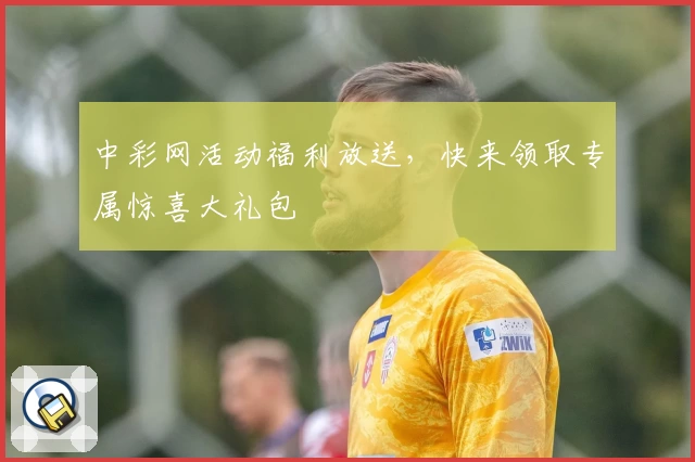 中彩网活动福利放送，快来领取专属惊喜大礼包