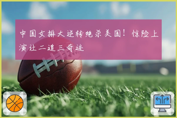 中国女排大逆转绝杀美国!惊险上演让二追三奇迹