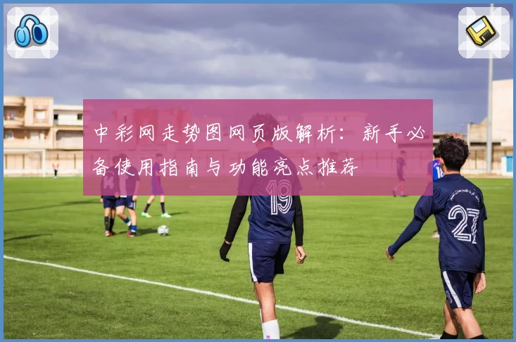 中彩网走势图网页版解析：新手必备使用指南与功能亮点推荐