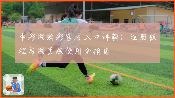 中彩网购彩官方入口详解：注册教程与网页版使用全指南