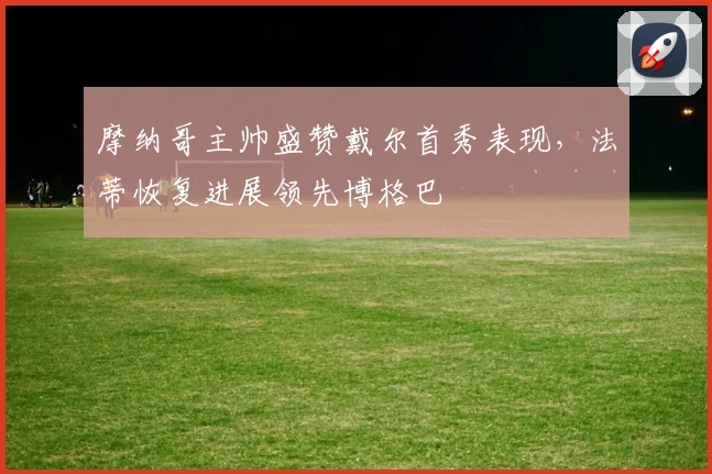 摩纳哥主帅盛赞戴尔首秀表现,法蒂恢复进展领先博格巴