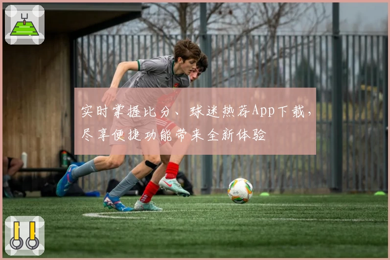 实时掌握比分、球迷热荐App下载，尽享便捷功能带来全新体验