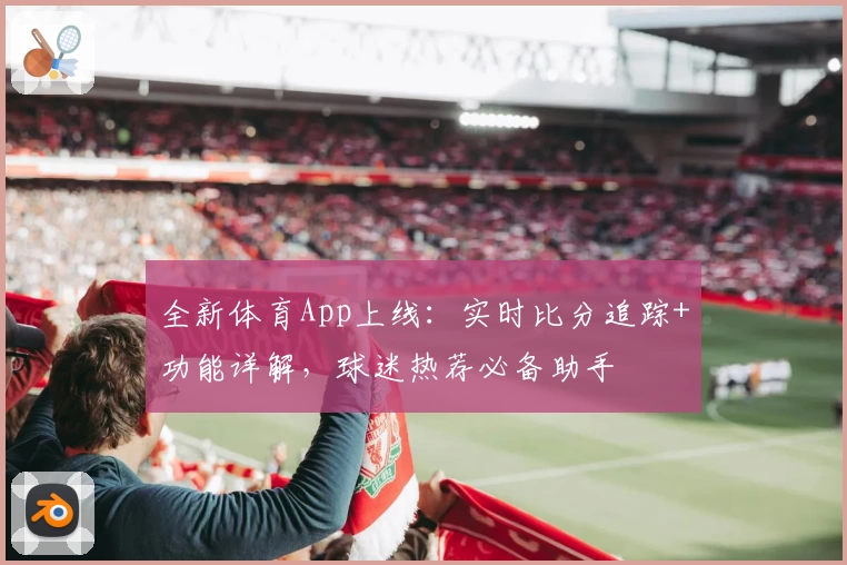 全新体育App上线：实时比分追踪+功能详解，球迷热荐必备助手