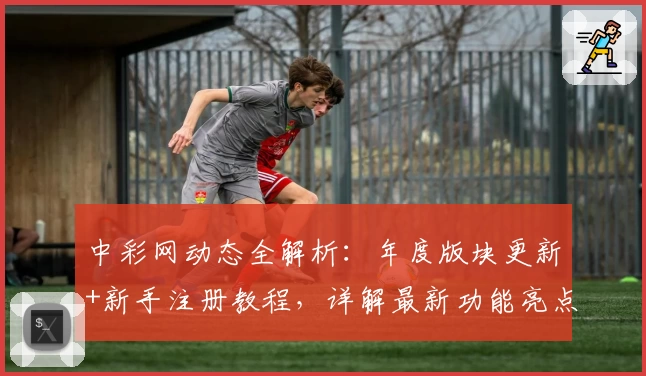 中彩网动态全解析：年度版块更新+新手注册教程，详解最新功能亮点与便捷体验