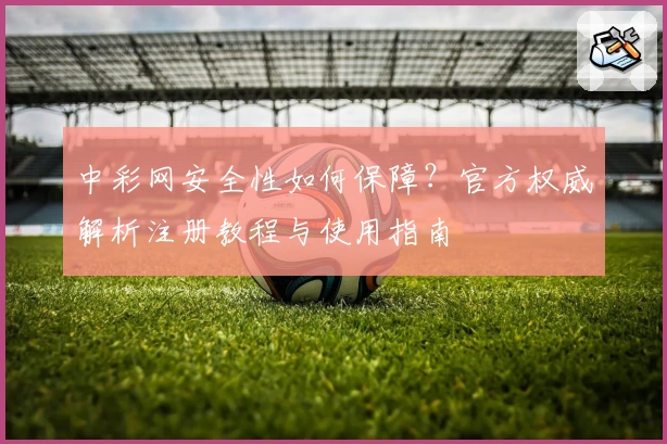 中彩网安全性如何保障？官方权威解析注册教程与使用指南