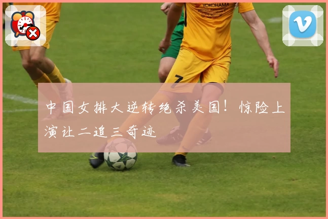 中国女排大逆转绝杀美国！惊险上演让二追三奇迹
