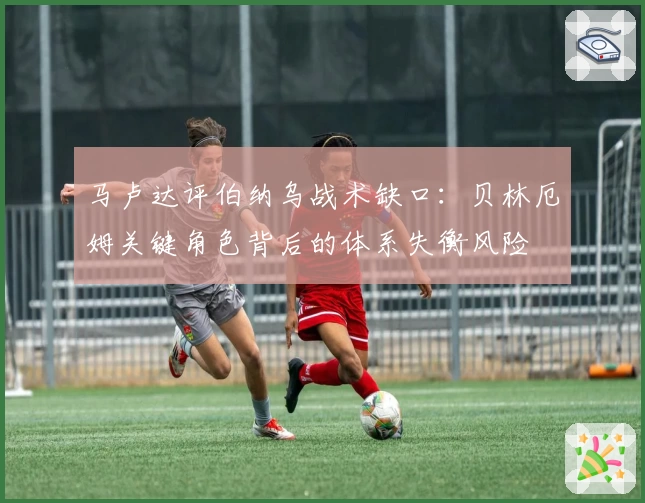 马卢达评伯纳乌战术缺口:贝林厄姆关键角色背后的体系失衡风险