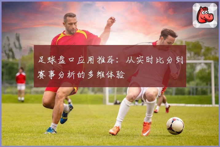 足球盘口应用推荐：从实时比分到赛事分析的多维体验