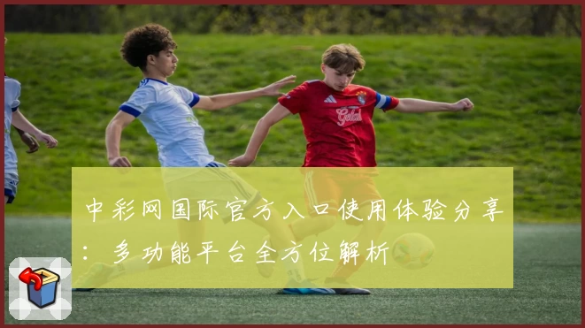 中彩网国际官方入口使用体验分享：多功能平台全方位解析