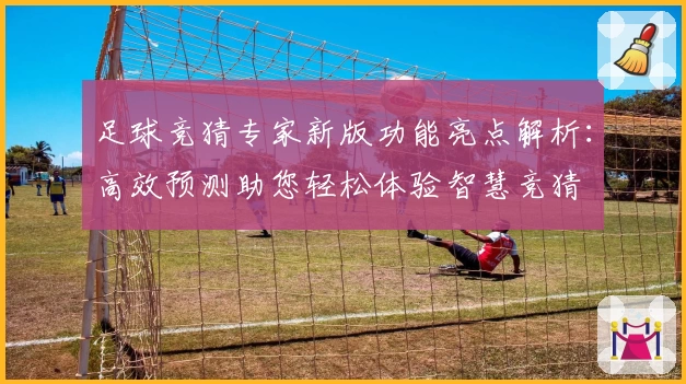 足球竞猜专家新版功能亮点解析：高效预测助您轻松体验智慧竞猜