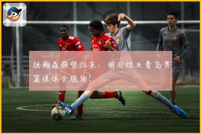 杨瀚森强势归来,明日对决青岛男篮媒体会现场!