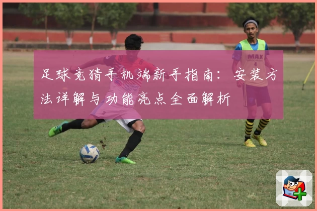 足球竞猜手机端新手指南：安装方法详解与功能亮点全面解析