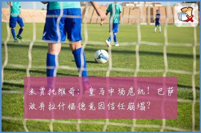 米贾托维奇:皇马中场危机!巴萨放弃拉什福德竟因信任崩塌?
