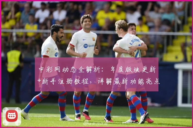 中彩网动态全解析：年度版块更新+新手注册教程，详解最新功能亮点与便捷体验