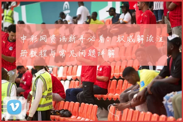 中彩网资讯新手必看：权威解读注册教程与常见问题详解